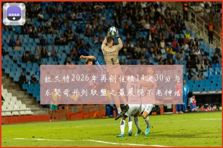 杜兰特2026年再创佳绩14次30分与东契奇并列联盟之最展现不老神话