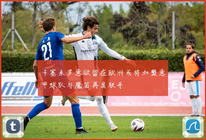 卡塞米罗意欲留在欧洲或将加盟意甲球队与魔笛再度联手