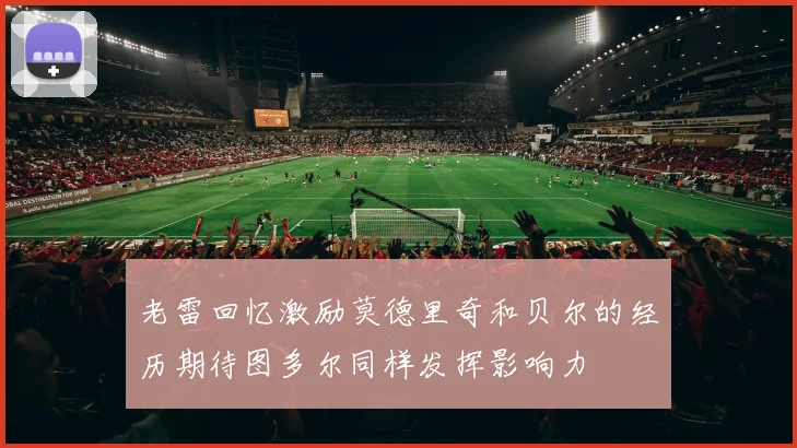 老雷回忆激励莫德里奇和贝尔的经历期待图多尔同样发挥影响力