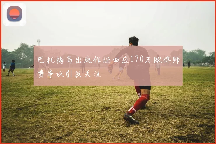 巴托梅乌出庭作证回应170万欧律师费争议引发关注