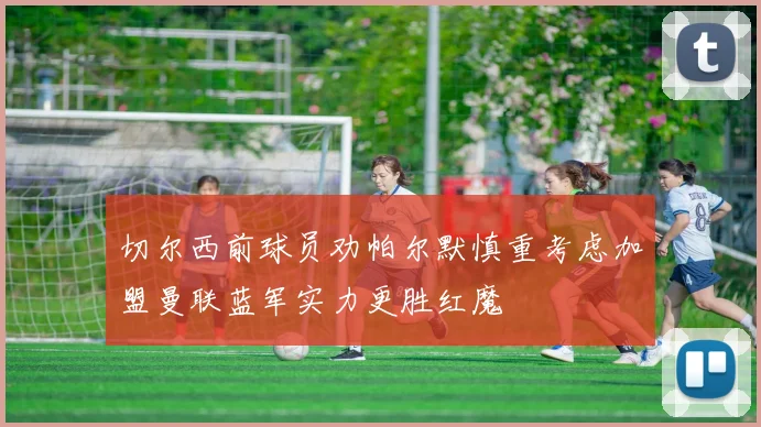 切尔西前球员劝帕尔默慎重考虑加盟曼联蓝军实力更胜红魔