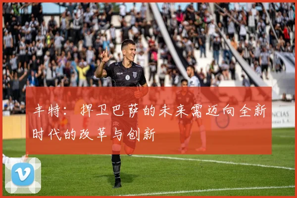 丰特：捍卫巴萨的未来需迈向全新时代的改革与创新