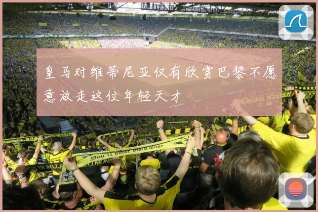 皇马对维蒂尼亚仅有欣赏巴黎不愿意放走这位年轻天才